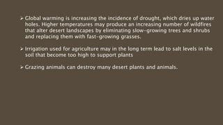  Global warming is increasing the incidence of drought, which dries up water
holes. Higher temperatures may produce an increasing number of wildfires
that alter desert landscapes by eliminating slow-growing trees and shrubs
and replacing them with fast-growing grasses.
 Irrigation used for agriculture may in the long term lead to salt levels in the
soil that become too high to support plants
 Grazing animals can destroy many desert plants and animals.
 