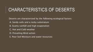 CHARACTERISTICS OF DESERTS
Deserts are characterized by the following ecological factors:
A. Sandy soils and a rocky substratum
B. Scanty rainfall and high evaporation
C. Hot and Cold weather
D. Prevailing Wind action
E. Poor Soil Moisture and water resources
 