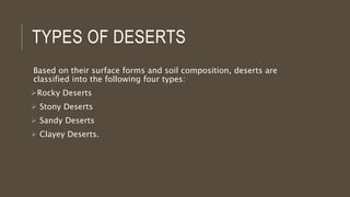 TYPES OF DESERTS
Based on their surface forms and soil composition, deserts are
classified into the following four types:
Rocky Deserts
 Stony Deserts
 Sandy Deserts
 Clayey Deserts.
 