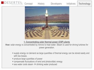 Concept         History        Developers         Initiatives   Technology
                                                                                       Technology




                     1. Concentrating solar thermal power (CSP) plants
How: solar energy is concentrated by mirrors to heat water. Steam is used for driving turbines for
                                      power generation.

        + supply energy on demand as large quantities of thermal energy can be stored easily and
          with low losses.
        + produce large quantities of power
        + compensate fluctuations of wind and photovoltaic energy
        + sea water cools steam  drinking water produced
 