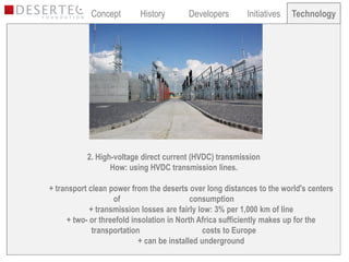 Concept       History       Developers       Initiatives   Technology
                                                                        Technology




           2. High-voltage direct current (HVDC) transmission
                  How: using HVDC transmission lines.

+ transport clean power from the deserts over long distances to the world's centers
                    of                      consumption
             + transmission losses are fairly low: 3% per 1,000 km of line
      + two- or threefold insolation in North Africa sufficiently makes up for the
              transportation                   costs to Europe
                            + can be installed underground
 