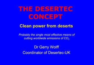 THE DESERTEC
CONCEPT
Dr Gerry Wolff
Coordinator of Desertec-UK
Clean power from deserts
Probably the single most effective means of
cutting worldwide emissions of CO2
 