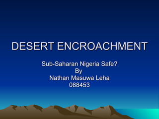 DESERT ENCROACHMENT Sub-Saharan Nigeria Safe? By  Nathan Masuwa Leha 088453 