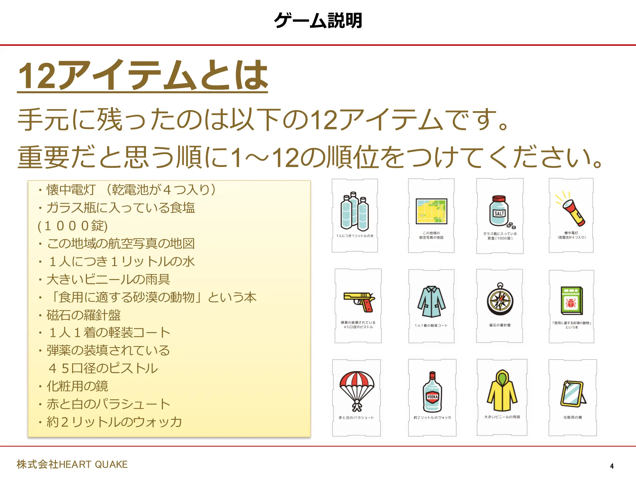 4
株式会社HEART QUAKE
ゲーム説明
12アイテムとは
手元に残ったのは以下の12アイテムです。
重要だと思う順に1〜12の順位をつけてください。
・懐中電灯 （乾電池が４つ入り）
・ガラス瓶に入っている食塩
(１０００錠)
・この地域の航空写真の地図
・１人につき１リットルの水
・大きいビニールの雨具
・「食用に適する砂漠の動物」という本
・磁石の羅針盤
・１人１着の軽装コート
・弾薬の装填されている
４５口径のピストル
・化粧用の鏡
・赤と白のパラシュート
・約２リットルのウォッカ
 