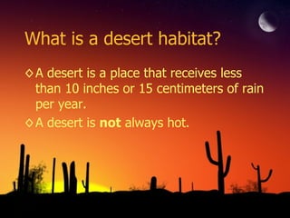 What is a desert habitat? A desert is a place that receives less than 10 inches or 15 centimeters of rain per year. A desert is  not  always hot. 