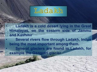 • Ladakh is a cold desert lying in the Great
Himalayas, on the eastern side of Jammu
and Kashmir
• Several rivers flow through Ladakh, Indus
being the most important among them.
• Several glaciers are found in Ladakh, for
example the Gangotri glacier.
 