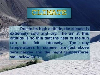 Due to its high altitude, the climate is
extremely cold and dry. The air at this
altitude is so thin that the heat of the sun
can be felt intensely. The day
temperatures in summer are just above
zero degree and the night temperatures
well below 30°C.
 