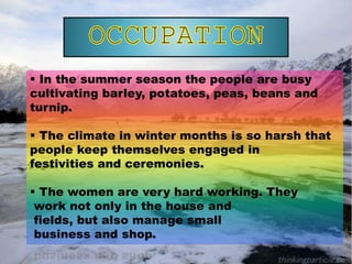  In the summer season the people are busy
cultivating barley, potatoes, peas, beans and
turnip.
 The climate in winter months is so harsh that
people keep themselves engaged in
festivities and ceremonies.
 The women are very hard working. They
work not only in the house and
fields, but also manage small
business and shop.
 