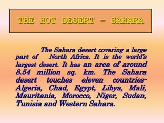 The Sahara desert covering a large
part of North Africa. It is the world’s
largest desert. It has an area of around
8.54 million sq. km. The Sahara
desert touches eleven countries-
Algeria, Chad, Egypt, Libya, Mali,
Mauritania, Morocco, Niger, Sudan,
Tunisia and Western Sahara.
 