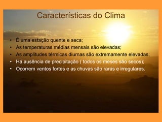 Características do Clima
• É uma estação quente e seca;
• As temperaturas médias mensais são elevadas;
• As amplitudes térmicas diurnas são extremamente elevadas;
• Há ausência de precipitação ( todos os meses são secos);
• Ocorrem ventos fortes e as chuvas são raras e irregulares.
 