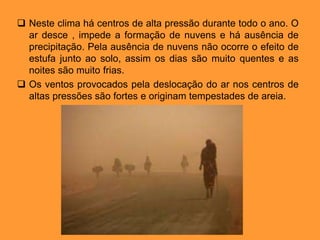  Neste clima há centros de alta pressão durante todo o ano. O
ar desce , impede a formação de nuvens e há ausência de
precipitação. Pela ausência de nuvens não ocorre o efeito de
estufa junto ao solo, assim os dias são muito quentes e as
noites são muito frias.
 Os ventos provocados pela deslocação do ar nos centros de
altas pressões são fortes e originam tempestades de areia.
 