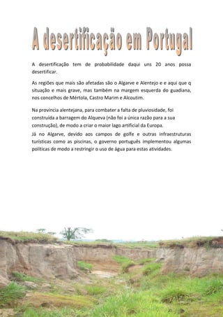 A desertificação tem de probabilidade daqui uns 20 anos possa
desertificar.

As regiões que mais são afetadas são o Algarve e Alentejo e e aqui que q
situação e mais grave, mas também na margem esquerda do guadiana,
nos concelhos de Mértola, Castro Marim e Alcoutim.

Na província alentejana, para combater a falta de pluviosidade, foi
construída a barragem do Alqueva (não foi a única razão para a sua
construção), de modo a criar o maior lago artificial da Europa.
Já no Algarve, devido aos campos de golfe e outras infraestruturas
turísticas como as piscinas, o governo português implementou algumas
políticas de modo a restringir o uso de água para estas atividades.
 