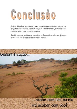 A desertificação é um assunto grave, e devemos estar atentos, porque ela
prejudica-nos deixando o solo infértil, aumentando a fome, diminui o nível
de humidade do ar e entre outra coisas.

Também o meio ambiente e afetado, transformando o solo num deserto,
eliminando varias espécies de animeis e plantas.
 
