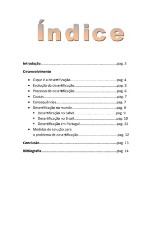 Introdução……………………………………………………………………..…….pag. 3

Desenvolvimento

     O que é a desertificação……………………………………………..pag. 4
     Evolução da desertificação………………………………………….pag. 5
     Processo de desertificação………………………………………….pag. 6
     Causas…………………………………………………………………………pag. 7
     Consequências……………………………………………………………pag. 7
     Desertificação no mundo……………………………………………pag. 8
      Desertificação no Sahel…………………………………………pag. 9
      Desertificação no Brasil………………………………………...pag. 10
      Desertificação em Portugal…………………………………...pag. 11
     Medidas de solução para
     o problema de desertificação………………………………………pag. 12

Conclusão…………………………………………………………………………..pag. 13

Bibliografia…………………………………………………………………………pag. 14
 