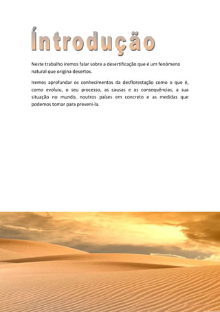 Neste trabalho iremos falar sobre a desertificação que é um fenómeno
natural que origina desertos.

Iremos aprofundar os conhecimentos da desflorestação como o que é,
como evoluiu, o seu processo, as causas e as consequências, a sua
situação no mundo, noutros países em concreto e as medidas que
podemos tomar para preveni-la.
 