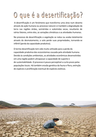 A desertificação é um fenómeno que transforma uma área num deserto
através da ação humana ou processo natural e é também a degradação da
terra nas regiões áridas, semiáridas e subúmidas secas, resultante de
vários fatores, entre eles, as variações climáticas e as atividades humanas.

No processo de desertificação a vegetação se reduz ou acaba totalmente
através do desmatamento, o solo perde suas propriedades, tornando-se
infértil (perda da capacidade produtiva).

O termo desertificação tem sido muito utilizado para a perda da
capacidade produtiva dos ecossistemas causada pela atividade humana.
Devido às condições ambientais, as atividades econômicas desenvolvidas
em uma região podem ultrapassar a capacidade de suporte e
de sustentabilidade. O processo é pouco perceptível a curto prazo pelas
populações locais. Há também erosão genética da fauna e flora, extinção
de espécies e proliferação eventual de espécies exóticas.
 