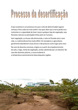 O que acontece é um processo em que o solo de determinados lugares
começa a ficar cada vez mais estéril. Isso quer dizer que a terra perde seus
nutrientes e a capacidade de fazer nascer qualquer tipo de vegetação, seja
florestas naturais ou plantações feitas pelo ser humano.
Sem vegetação, as chuvas vão diminuindo, o solo vai ficando seco e sem
vida, e a sobrevivência fica muito difícil. Os moradores e agricultores
geralmente abandonam essas terras e vão procurar outro lugar para viver.
No caso de desertos arenosos, origina-se a partir do empobrecimento
do solo, e logo, morte da vegetação, sendo substituída por um deserto. No
caso dos desertos polares, a causa evidente é
a temperatura extremamente baixa daquelas regiões.
 