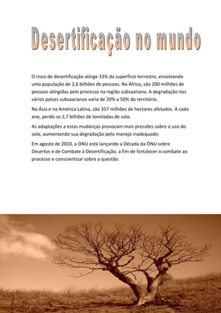 O risco de desertificação atinge 33% da superfície terrestre, envolvendo
uma população de 2,6 bilhões de pessoas. Na África, são 200 milhões de
pessoas atingidas pelo processo na região subsaariana. A degradação nos
vários países subsaarianos varia de 20% a 50% do território.
Na Ásia e na América Latina, são 357 milhões de hectares afetados. A cada
ano, perde-se 2,7 bilhões de toneladas de solo.
As adaptações a estas mudanças provocam mais pressões sobre o uso do
solo, aumentando sua degradação pelo manejo inadequado.
Em agosto de 2010, a ONU está lançando a Década da ONU sobre
Desertos e de Combate à Desertificação, a fim de fortalecer o combate ao
processo e conscientizar sobre a questão.
 