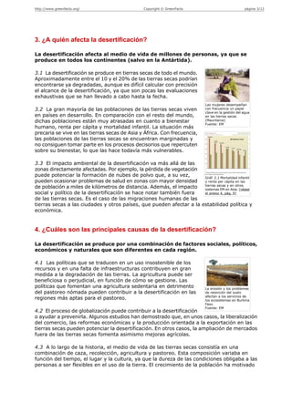 http://www.greenfacts.org/                       Copyright © GreenFacts                              página 3/12




3. ¿A quién afecta la desertificación?

La desertificación afecta al medio de vida de millones de personas, ya que se
produce en todos los continentes (salvo en la Antártida).

3.1 La desertificación se produce en tierras secas de todo el mundo.
Aproximadamente entre el 10 y el 20% de las tierras secas podrían
encontrarse ya degradadas, aunque es difícil calcular con precisión
el alcance de la desertificación, ya que son pocas las evaluaciones
exhaustivas que se han llevado a cabo hasta la fecha.
                                                                             Las mujeres desempeñan
3.2 La gran mayoría de las poblaciones de las tierras secas viven            con frecuencia un papel
                                                                             clave en la gestión del agua
en países en desarrollo. En comparación con el resto del mundo,              en las tierras secas
dichas poblaciones están muy atrasadas en cuanto a bienestar                 (Mauritania)
                                                                             Fuente: EM
humano, renta per cápita y mortalidad infantil. La situación más
precaria se vive en las tierras secas de Asia y África. Con frecuencia,
las poblaciones de las tierras secas se encuentran marginadas y
no consiguen tomar parte en los procesos decisorios que repercuten
sobre su bienestar, lo que las hace todavía más vulnerables.

3.3 El impacto ambiental de la desertificación va más allá de las
zonas directamente afectadas. Por ejemplo, la pérdida de vegetación
puede potenciar la formación de nubes de polvo que, a su vez,         Gráf. 2.1 Mortalidad infantil
pueden ocasionar problemas de salud en zonas con mayor densidad       y renta per cápita en las
                                                                      tierras secas y en otros
de población a miles de kilómetros de distancia. Además, el impacto   sistemas EM en Asia. [véase
social y político de la desertificación se hace notar también fuera   el anexo 4, pág. 9]
de las tierras secas. Es el caso de las migraciones humanas de las
tierras secas a las ciudades y otros países, que pueden afectar a la estabilidad política y
económica.


4. ¿Cuáles son las principales causas de la desertificación?

La desertificación se produce por una combinación de factores sociales, políticos,
económicos y naturales que son diferentes en cada región.

4.1 Las políticas que se traducen en un uso insostenible de los
recursos y en una falta de infraestructuras contribuyen en gran
medida a la degradación de las tierras. La agricultura puede ser
beneficiosa o perjudicial, en función de cómo se gestione. Las
políticas que fomentan una agricultura sedentaria en detrimento              La erosión y los problemas
del pastoreo nómada pueden contribuir a la desertificación en las            de retención del suelo
                                                                             afectan a los servicios de
regiones más aptas para el pastoreo.                                         los ecosistemas en Burkina
                                                                             Faso.
                                                                             Fuente: EM
4.2 El proceso de globalización puede contribuir a la desertificación
o ayudar a prevenirla. Algunos estudios han demostrado que, en unos casos, la liberalización
del comercio, las reformas económicas y la producción orientada a la exportación en las
tierras secas pueden potenciar la desertificación. En otros casos, la ampliación de mercados
fuera de las tierras secas fomenta asimismo mejoras agrícolas.

4.3 A lo largo de la historia, el medio de vida de las tierras secas consistía en una
combinación de caza, recolección, agricultura y pastoreo. Esta composición variaba en
función del tiempo, el lugar y la cultura, ya que la dureza de las condiciones obligaba a las
personas a ser flexibles en el uso de la tierra. El crecimiento de la población ha motivado
 