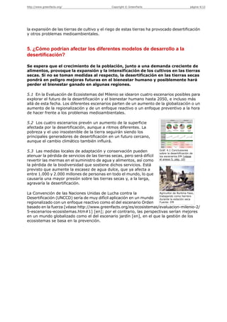 http://www.greenfacts.org/                     Copyright © GreenFacts                             página 4/12




la expansión de las tierras de cultivo y el riego de estas tierras ha provocado desertificación
y otros problemas medioambientales.


5. ¿Cómo podrían afectar los diferentes modelos de desarrollo a la
desertificación?

Se espera que el crecimiento de la población, junto a una demanda creciente de
alimentos, provoque la expansión y la intensificación de los cultivos en las tierras
secas. Si no se toman medidas al respecto, la desertificación en las tierras secas
pondrá en peligro mejoras futuras en el bienestar humano y posiblemente hará
perder el bienestar ganado en algunas regiones.

5.1 En la Evaluación de Ecosistemas del Milenio se idearon cuatro escenarios posibles para
explorar el futuro de la desertificación y el bienestar humano hasta 2050, e incluso más
allá de esta fecha. Los diferentes escenarios parten de un aumento de la globalización o un
aumento de la regionalización y de un enfoque reactivo o un enfoque preventivo a la hora
de hacer frente a los problemas medioambientales.

5.2 Los cuatro escenarios prevén un aumento de la superficie
afectada por la desertificación, aunque a ritmos diferentes. La
pobreza y el uso insostenible de la tierra seguirán siendo los
principales generadores de desertificación en un futuro cercano,
aunque el cambio climático también influirá.

5.3 Las medidas locales de adaptación y conservación pueden               Gráf. 4.1 Conclusiones
                                                                          sobre la desertificación de
atenuar la pérdida de servicios de las tierras secas, pero será difícil   los escenarios EM [véase
                                                                          el anexo 5, pág. 10]
revertir las mermas en el suministro de agua y alimentos, así como
la pérdida de la biodiversidad que sostiene dichos servicios. Está
previsto que aumente la escasez de agua dulce, que ya afecta a
entre 1.000 y 2.000 millones de personas en todo el mundo, lo que
causaría una mayor presión sobre las tierras secas y, a la larga,
agravaría la desertificación.

La Convención de las Naciones Unidas de Lucha contra la             Agricultor de Burkina Faso,
                                                                    trabajando como herrero
Desertificación (UNCCD) sería de muy difícil aplicación en un mundo durante la estación seca
regionalizado con un enfoque reactivo como el del escenario Orden   Fuente: EM

basado en la fuerza [véase http://www.greenfacts.org/es/ecosistemas/evaluacion-milenio-2/
5-escenarios-ecosistemas.htm#1] [en]; por el contrario, las perspectivas serían mejores
en un mundo globalizado como el del escenario jardín [en], en el que la gestión de los
ecosistemas se basa en la prevención.
 