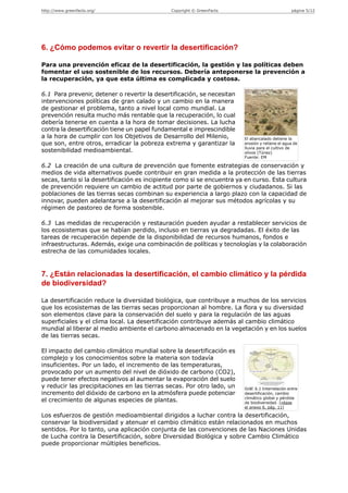 http://www.greenfacts.org/                    Copyright © GreenFacts                              página 5/12




6. ¿Cómo podemos evitar o revertir la desertificación?

Para una prevención eficaz de la desertificación, la gestión y las políticas deben
fomentar el uso sostenible de los recursos. Debería anteponerse la prevención a
la recuperación, ya que esta última es complicada y costosa.

6.1 Para prevenir, detener o revertir la desertificación, se necesitan
intervenciones políticas de gran calado y un cambio en la manera
de gestionar el problema, tanto a nivel local como mundial. La
prevención resulta mucho más rentable que la recuperación, lo cual
debería tenerse en cuenta a la hora de tomar decisiones. La lucha
contra la desertificación tiene un papel fundamental e imprescindible
a la hora de cumplir con los Objetivos de Desarrollo del Milenio,        El abancalado detiene la
que son, entre otros, erradicar la pobreza extrema y garantizar la       erosión y retiene el agua de
                                                                         lluvia para el cultivo de
sostenibilidad medioambiental.                                           olivos (Túnez)
                                                                         Fuente: EM

6.2 La creación de una cultura de prevención que fomente estrategias de conservación y
medios de vida alternativos puede contribuir en gran medida a la protección de las tierras
secas, tanto si la desertificación es incipiente como si se encuentra ya en curso. Esta cultura
de prevención requiere un cambio de actitud por parte de gobiernos y ciudadanos. Si las
poblaciones de las tierras secas combinan su experiencia a largo plazo con la capacidad de
innovar, pueden adelantarse a la desertificación al mejorar sus métodos agrícolas y su
régimen de pastoreo de forma sostenible.

6.3 Las medidas de recuperación y restauración pueden ayudar a restablecer servicios de
los ecosistemas que se habían perdido, incluso en tierras ya degradadas. El éxito de las
tareas de recuperación depende de la disponibilidad de recursos humanos, fondos e
infraestructuras. Además, exige una combinación de políticas y tecnologías y la colaboración
estrecha de las comunidades locales.


7. ¿Están relacionadas la desertificación, el cambio climático y la pérdida
de biodiversidad?

La desertificación reduce la diversidad biológica, que contribuye a muchos de los servicios
que los ecosistemas de las tierras secas proporcionan al hombre. La flora y su diversidad
son elementos clave para la conservación del suelo y para la regulación de las aguas
superficiales y el clima local. La desertificación contribuye además al cambio climático
mundial al liberar al medio ambiente el carbono almacenado en la vegetación y en los suelos
de las tierras secas.

El impacto del cambio climático mundial sobre la desertificación es
complejo y los conocimientos sobre la materia son todavía
insuficientes. Por un lado, el incremento de las temperaturas,
provocado por un aumento del nivel de dióxido de carbono (CO2),
puede tener efectos negativos al aumentar la evaporación del suelo
y reducir las precipitaciones en las tierras secas. Por otro lado, un    Gráf. 6.1 Interrelación entre
incremento del dióxido de carbono en la atmósfera puede potenciar        desertificación, cambio
                                                                         climático global y pérdida
el crecimiento de algunas especies de plantas.                           de biodiversidad. [véase
                                                                         el anexo 6, pág. 11]

Los esfuerzos de gestión medioambiental dirigidos a luchar contra la desertificación,
conservar la biodiversidad y atenuar el cambio climático están relacionados en muchos
sentidos. Por lo tanto, una aplicación conjunta de las convenciones de las Naciones Unidas
de Lucha contra la Desertificación, sobre Diversidad Biológica y sobre Cambio Climático
puede proporcionar múltiples beneficios.
 