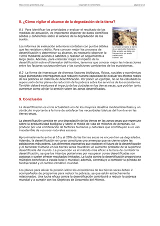 http://www.greenfacts.org/                     Copyright © GreenFacts                      página 6/12




8. ¿Cómo vigilar el alcance de la degradación de la tierra?

8.1 Para identificar las prioridades y evaluar el resultado de las
medidas de actuación, es importante disponer de datos científicos
sólidos y coherentes sobre el alcance de la degradación de los
suelos.

Los informes de evaluación anteriores contaban con puntos débiles   La erosión arrastra la tierra
que les restaban crédito. Para conocer mejor los procesos de        de un agricultor boliviano.
                                                                    Esta erosión se debe con
desertificación y determinar su alcance, es necesario observar la   frecuencia a un arado
Tierra mediante aviones o satélites y realizar un seguimiento a     inadecuado
                                                                    Fuente: EM
largo plazo. Además, para entender mejor el impacto de la
desertificación sobre el bienestar del hombre, tenemos que conocer mejor las interacciones
entre los factores socioeconómicos y las condiciones cambiantes de los ecosistemas.

8.2 La forma de interactuar de diversos factores biológicos, físicos, sociales y económicos
sigue planteando interrogantes que reducen nuestra capacidad de evaluar los efectos reales
de las políticas en materia de desertificación. Por poner un ejemplo, no se ha estudiado la
repercusión de los planes de reducción de la pobreza sobre los servicios de los ecosistemas.
También deberá evaluarse el impacto de las ciudades en las tierras secas, que podrían tanto
aumentar como aliviar la presión sobre las zonas desertificadas.


9. Conclusión

La desertificación es en la actualidad uno de los mayores desafíos medioambientales y un
obstáculo importante a la hora de satisfacer las necesidades básicas del hombre en las
tierras secas.

La desertificación consiste en una degradación de las tierras en las zonas secas que repercute
sobre la productividad biológica y sobre el medio de vida de millones de personas. Se
produce por una combinación de factores humanos y naturales que contribuyen a un uso
insostenible de recursos naturales escasos.

Aproximadamente entre el 10 y el 20% de las tierras secas se encuentran ya degradadas.
Además, la desertificación en curso constituye una amenaza que se cierne sobre las
poblaciones más pobres. Los diferentes escenarios que exploran el futuro de la desertificación
y el bienestar humano en las tierras secas muestran un aumento probable de la superficie
desertificada del mundo. La prevención es el método más eficaz a la hora de combatir la
desertificación, ya que los intentos posteriores por recuperar zonas desertificadas son
costosos y suelen ofrecer resultados limitados. La lucha contra la desertificación proporciona
múltiples beneficios a escala local y mundial; además, contribuye a combatir la pérdida de
biodiversidad y el cambio climático mundial.

Los planes para aliviar la presión sobre los ecosistemas de las tierras secas deben ir
acompañados de programas para reducir la pobreza, ya que están estrechamente
relacionados. Una lucha eficaz contra la desertificación contribuirá a reducir la pobreza
mundial y a cumplir con los Objetivos de Desarrollo del Milenio.
 