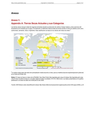 http://www.greenfacts.org/                           Copyright © GreenFacts                                           página 7/12




Anexo

Anexo 1:
Appendix A: Tierras Secas Actuales y sus Categorías
Las tierras secas incluyen todas las regiones terrestres donde la producción de cultivos, forraje madera y otros servicios del
ecosistema son limitados por el agua. Formalmente, la definición abarca todas las tierras donde el clima se clasifica como seco
                                                                                                          †
subhúmedo, semiárido, árido o hiperárido. Esta clasificación se basa en los valores del índice de aridez .




†
 La media a largo plazo del radio de la precipitación media anual de un área, para su medida anual de evapotranspiración potencial;
es el Índice de Aridez (IA).

Notas: El mapa se basa en datos de la PNUMA> Geo Data Portal (http://geodata.grid.unep.ch/ [véase http://geodata.grid.unep.
ch/]) El área mundial se basa en una tabla digital de datos mundiales (147.573.196,6 km2). Los datos presentados en el gráfico
pertenecen a la base de datos de la EM para el año 2000.


Fuente: EM Síntesis sobre desertificación [véase http://www.millenniumassessment.org//proxy/document.355.aspx] (2005), p.23
 