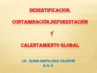 DESERTIFICACION,
CONTAMINACIÓN,DEFORESTACIÓN
Y
CALENTAMIENTO GLOBAL
LIC. Elena SANTA CRUZ VALENTÍN
H. G. E.

 
