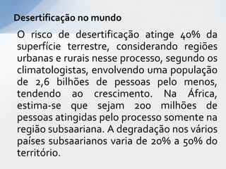 O risco de desertificação atinge 40% da
superfície terrestre, considerando regiões
urbanas e rurais nesse processo, segundo os
climatologistas, envolvendo uma população
de 2,6 bilhões de pessoas pelo menos,
tendendo ao crescimento. Na África,
estima-se que sejam 200 milhões de
pessoas atingidas pelo processo somente na
região subsaariana. A degradação nos vários
países subsaarianos varia de 20% a 50% do
território.
Desertificação no mundo
 