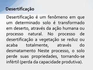 Desertificação é um fenômeno em que
um determinado solo é transformado
em deserto, através da ação humana ou
processo natural. No processo de
desertificação a vegetação se reduz ou
acaba totalmente, através do
desmatamento Neste processo, o solo
perde suas propriedades, tornando-se
infértil (perda da capacidade produtiva).
Desertificação
 