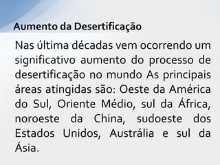 Nas última décadas vem ocorrendo um
significativo aumento do processo de
desertificação no mundo As principais
áreas atingidas são: Oeste da América
do Sul, Oriente Médio, sul da África,
noroeste da China, sudoeste dos
Estados Unidos, Austrália e sul da
Ásia.
Aumento da Desertificação
 