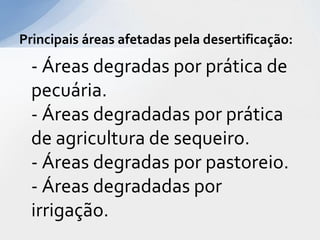 - Áreas degradas por prática de
pecuária.
- Áreas degradadas por prática
de agricultura de sequeiro.
- Áreas degradas por pastoreio.
- Áreas degradadas por
irrigação.
Principais áreas afetadas pela desertificação:
 