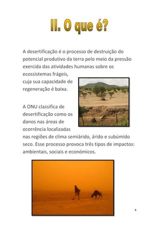 A desertificação é o processo de destruição do
potencial produtivo da terra pelo meio da pressão
exercida das atividades humanas sobre os
ecossistemas frágeis,
cuja sua capacidade de
regeneração é baixa.


A ONU classifica de
desertificação como os
danos nas áreas de
ocorrência localizadas
nas regiões de clima semiárido, árido e subúmido
seco. Esse processo provoca três tipos de impactos:
ambientais, sociais e económicos.




                                                      4
 