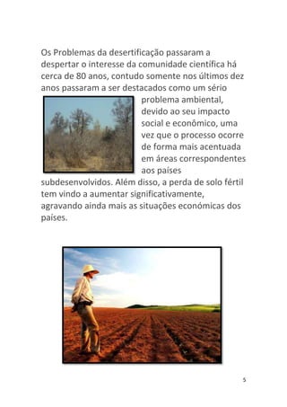 Os Problemas da desertificação passaram a
despertar o interesse da comunidade científica há
cerca de 80 anos, contudo somente nos últimos dez
anos passaram a ser destacados como um sério
                          problema ambiental,
                          devido ao seu impacto
                          social e econômico, uma
                          vez que o processo ocorre
                          de forma mais acentuada
                          em áreas correspondentes
                          aos países
subdesenvolvidos. Além disso, a perda de solo fértil
tem vindo a aumentar significativamente,
agravando ainda mais as situações económicas dos
países.




                                                   5
 