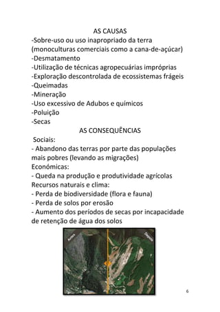 AS CAUSAS
-Sobre-uso ou uso inapropriado da terra
(monoculturas comerciais como a cana-de-açúcar)
-Desmatamento
-Utilização de técnicas agropecuárias impróprias
-Exploração descontrolada de ecossistemas frágeis
-Queimadas
-Mineração
-Uso excessivo de Adubos e químicos
-Poluição
-Secas
                 AS CONSEQUÊNCIAS
 Sociais:
- Abandono das terras por parte das populações
mais pobres (levando as migrações)
Económicas:
- Queda na produção e produtividade agrícolas
Recursos naturais e clima:
- Perda de biodiversidade (flora e fauna)
- Perda de solos por erosão
- Aumento dos períodos de secas por incapacidade
de retenção de água dos solos




                                                    6
 
