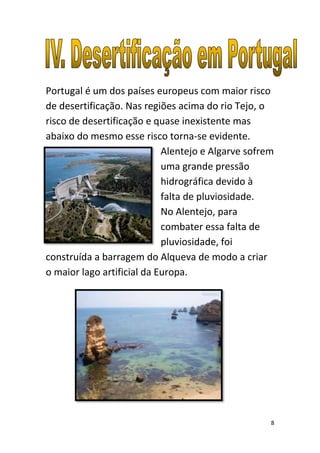 Portugal é um dos países europeus com maior risco
de desertificação. Nas regiões acima do rio Tejo, o
risco de desertificação e quase inexistente mas
abaixo do mesmo esse risco torna-se evidente.
                            Alentejo e Algarve sofrem
                            uma grande pressão
                            hidrográfica devido à
                            falta de pluviosidade.
                            No Alentejo, para
                            combater essa falta de
                            pluviosidade, foi
construída a barragem do Alqueva de modo a criar
o maior lago artificial da Europa.




                                                    8
 