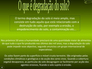 O termo degradação do solo é meio amplo, mas
consiste em tudo aquilo que está relacionado com a
destruição do solo, por exemplo a erosão, o
empobrecimento do solo, a contaminação etc...
Os solos fazem parte da superfície e móvel crusta terrestre. São originadas pelas
condições climáticas e geológicas e da acção dos seres vivos. Quando a cobertura
vegetal desaparece, as partículas do solo desagregam-se facilmente por acção dos
agentes erosivos, ficando o solo sujeito à erosão.
Nos próximos 50 anos a humanidade precisará de uma quantidade maior de alimentos
do que tudo o que foi produzido nos últimos dez mil anos, mas a degradação do solo
pode impedir esse objectivo, segundo anunciou um grupo internacional de
especialistas.
4
 