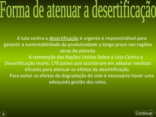 A luta contra a desertificação é urgente e imprescindível para
garantir a sustentabilidade da produtividade a longo prazo nas regiões
secas do planeta.
A convenção das Nações Unidas Sobre a Luta Contra a
Desertificação reuniu 179 países que acordaram em adoptar medidas
eficazes para atenuar os efeitos da desertificação.
Para evitar os efeitos da degradação do solo é necessário haver uma
adequada gestão dos solos.
9 Continuar
 