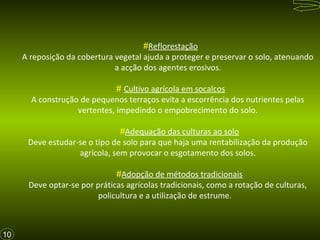 #Reflorestação
A reposição da cobertura vegetal ajuda a proteger e preservar o solo, atenuando
a acção dos agentes erosivos.
# Cultivo agrícola em socalcos
A construção de pequenos terraços evita a escorrência dos nutrientes pelas
vertentes, impedindo o empobrecimento do solo.
#Adequação das culturas ao solo
Deve estudar-se o tipo de solo para que haja uma rentabilização da produção
agrícola, sem provocar o esgotamento dos solos.
#Adopção de métodos tradicionais
Deve optar-se por práticas agrícolas tradicionais, como a rotação de culturas,
policultura e a utilização de estrume.

10

 