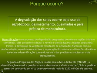 Porque ocorre?
A degradação dos solos ocorre pelo uso de
agrotóxicos, desmatamento, queimadas e pela
prática de monocultura.
Desertificação é um processo de degradação progressiva do solo em regiões áridas e
semiáridas. Este processo é natural e normal e afecta algumas regiões do planeta.
Porém, a destruição da vegetação resultante de actividades humanas como a
desflorestação, o pastoreio excessivo, a exploração dos solos e as alterações climáticas
aceleram a desertificação, tornando-se num dos problemas ambientais mais
preocupantes.
Segundo o Programa das Nações Unidas para o Meio Ambiente (PNUMA), a
desertificação é um dos problemas mais alarmantes e afecta mais de 1/3 da superfície
terrestre, colocando em risco de sobrevivência mais de 1250 milhões de pessoas.
5

 