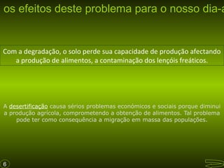 s os efeitos deste problema para o nosso dia-a

Com a degradação, o solo perde sua capacidade de produção afectando
a produção de alimentos, a contaminação dos lençóis freáticos.

A desertificação causa sérios problemas económicos e sociais porque diminui
a produção agrícola, comprometendo a obtenção de alimentos. Tal problema
pode ter como consequência a migração em massa das populações.

6

 
