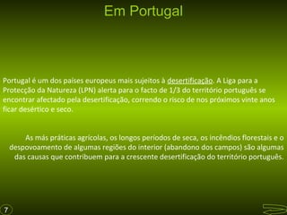 Em Portugal

Portugal é um dos países europeus mais sujeitos à desertificação. A Liga para a
Protecção da Natureza (LPN) alerta para o facto de 1/3 do território português se
encontrar afectado pela desertificação, correndo o risco de nos próximos vinte anos
ficar desértico e seco.
As más práticas agrícolas, os longos períodos de seca, os incêndios florestais e o
despovoamento de algumas regiões do interior (abandono dos campos) são algumas
das causas que contribuem para a crescente desertificação do território português.

7

 