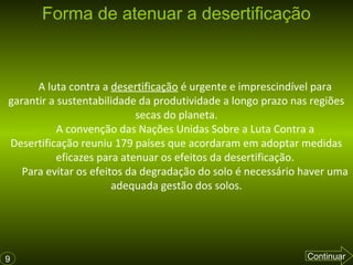 Forma de atenuar a desertificação

A luta contra a desertificação é urgente e imprescindível para
garantir a sustentabilidade da produtividade a longo prazo nas regiões
secas do planeta.
A convenção das Nações Unidas Sobre a Luta Contra a
Desertificação reuniu 179 países que acordaram em adoptar medidas
eficazes para atenuar os efeitos da desertificação.
Para evitar os efeitos da degradação do solo é necessário haver uma
adequada gestão dos solos.

9

Continuar

 