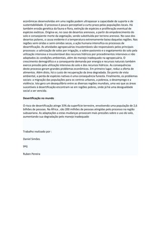 econômicas desenvolvidas em uma região podem ultrapassar a capacidade de suporte e de
sustentabilidade. O processo é pouco perceptível a curto prazo pelas populações locais. Há
também erosão genética da fauna e flora, extinção de espécies e proliferação eventual de
espécies exóticas. Origina-se, no caso de desertos arenosos, a partir do empobrecimento do
solo e conseqüente morte da vegetação, sendo substituída por terreno arenoso. No caso dos
desertos polares, a causa evidente é a temperatura extremamente baixa daquelas regiões. Nas
regiões semi-áridas e semi-úmidas secas, a ação humana intensifica os processos de
desertificação. As atividades agropecuárias insustentáveis são responsáveis pelos principais
processos: a salinização de solos por irrigação, o sobre-pastoreio e o esgotamento do solo pela
utilização intensiva e insustentável dos recursos hídricos por procedimentos intensivos e não
adaptados às condições ambientais, além do manejo inadequado na agropecuária. O
crescimento demográfico e a consequente demanda por energia e recursos naturais também
exerce pressão pela utilização intensiva do solo e dos recursos hídricos. As consequências
deste processo geram grandes problemas econômicos. Em primeiro lugar, reduz a oferta de
alimentos. Além disto, há o custo de recuperação da área degradada. Do ponto de vista
ambiental, a perda de espécies nativas é uma consequência funesta. Finalmente, os problemas
sociais: a migração das populações para os centros urbanos, a pobreza, o desemprego e a
violência. Isto gera um desequilíbrio entre as diversas regiões mundiais, uma vez que as áreas
suscetíveis à desertificação encontram-se em regiões pobres, onde já há uma desigualdade
social a ser vencida.
Desertificação no mundo
O risco de desertificação atinge 33% da superfície terrestre, envolvendo uma população de 2,6
bilhões de pessoas. Na África , são 200 milhões de pessoas atingidas pelo processo na região
subsaariana. As adaptações a estas mudanças provocam mais pressões sobre o uso do solo,
aumentando sua degradação pelo manejo inadequado

Trabalho realizado por :
Daniel Simões
9ºG
Ruben Pereira

 