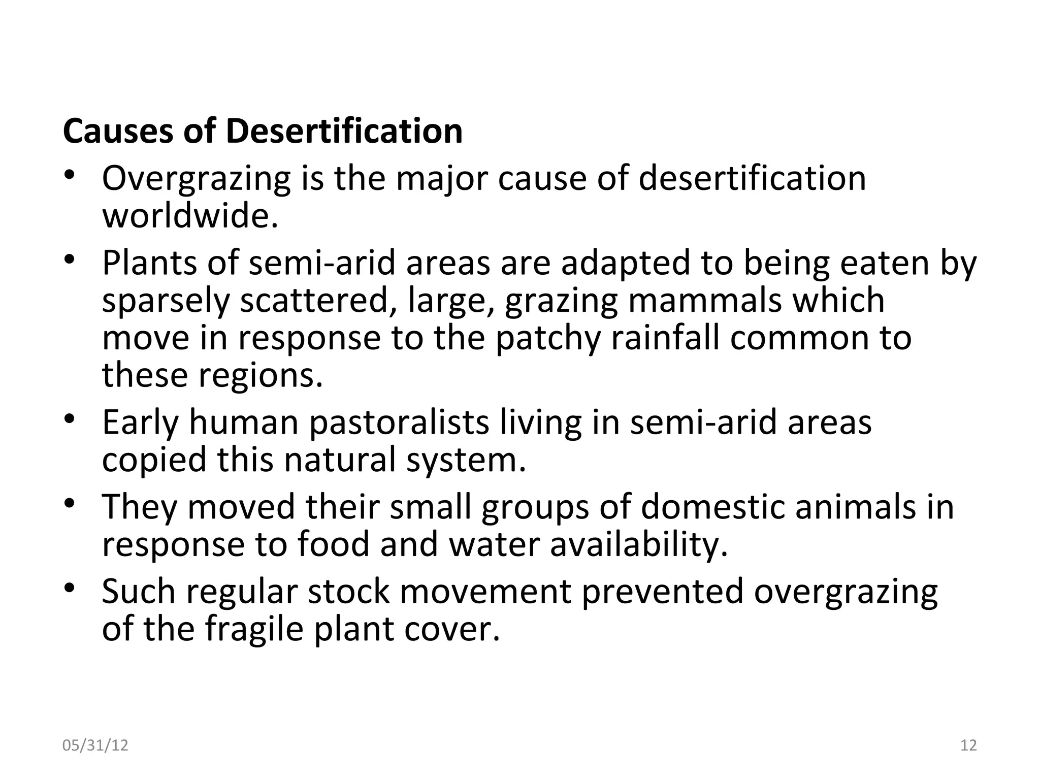 Causes of Desertification
• Overgrazing is the major cause of desertification
  worldwide.
• Plants of semi-arid areas are adapted to being eaten by
  sparsely scattered, large, grazing mammals which
  move in response to the patchy rainfall common to
  these regions.
• Early human pastoralists living in semi-arid areas
  copied this natural system.
• They moved their small groups of domestic animals in
  response to food and water availability.
• Such regular stock movement prevented overgrazing
  of the fragile plant cover.

05/31/12                                               12
 