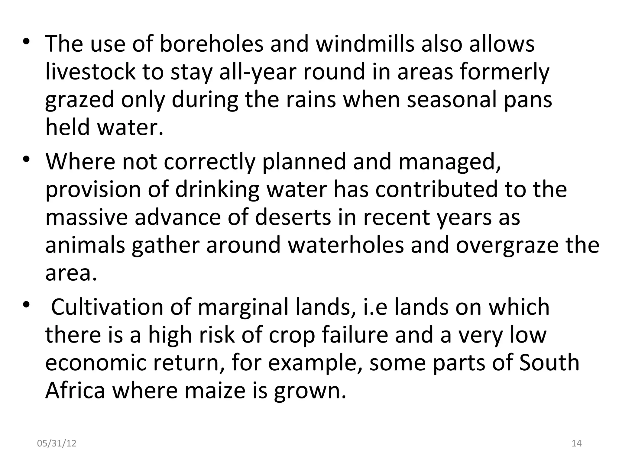• The use of boreholes and windmills also allows
  livestock to stay all-year round in areas formerly
  grazed only during the rains when seasonal pans
  held water.
• Where not correctly planned and managed,
  provision of drinking water has contributed to the
  massive advance of deserts in recent years as
  animals gather around waterholes and overgraze the
  area.
• Cultivation of marginal lands, i.e lands on which
  there is a high risk of crop failure and a very low
  economic return, for example, some parts of South
  Africa where maize is grown.
 05/31/12                                         14
 