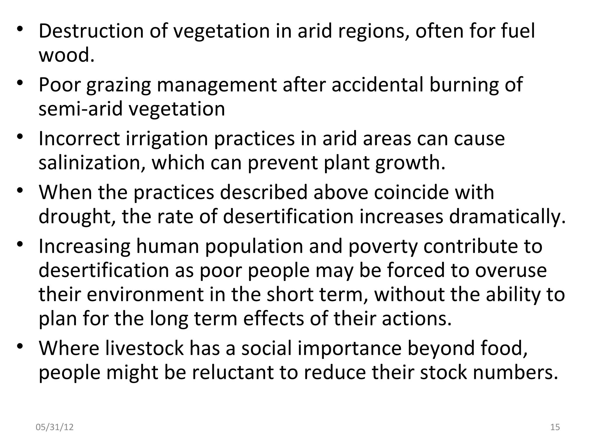 • Destruction of vegetation in arid regions, often for fuel
  wood.
• Poor grazing management after accidental burning of
  semi-arid vegetation
• Incorrect irrigation practices in arid areas can cause
  salinization, which can prevent plant growth.
• When the practices described above coincide with
  drought, the rate of desertification increases dramatically.
• Increasing human population and poverty contribute to
  desertification as poor people may be forced to overuse
  their environment in the short term, without the ability to
  plan for the long term effects of their actions.
• Where livestock has a social importance beyond food,
  people might be reluctant to reduce their stock numbers.

  05/31/12                                                  15
 
