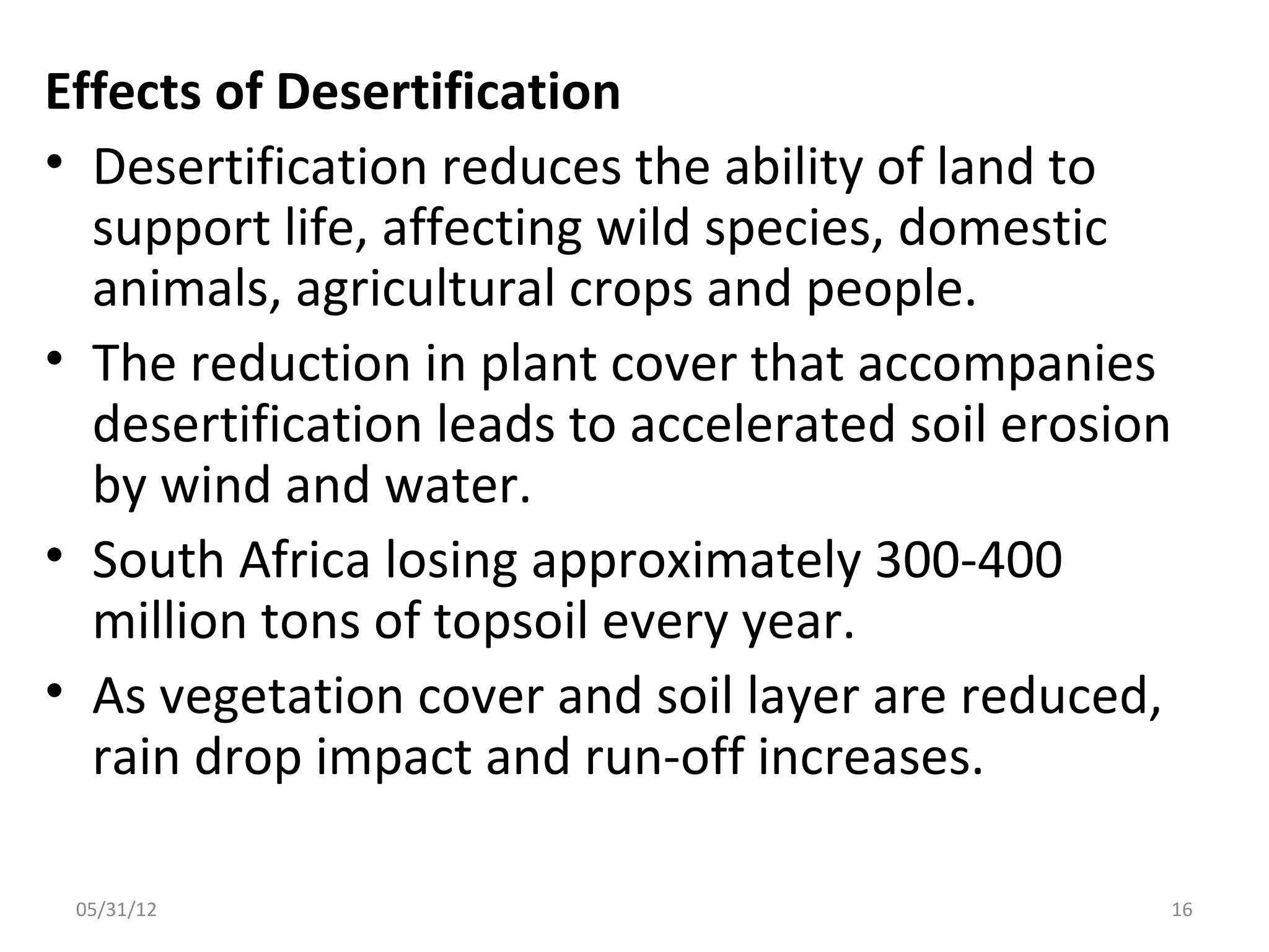 Effects of Desertification
• Desertification reduces the ability of land to
  support life, affecting wild species, domestic
  animals, agricultural crops and people.
• The reduction in plant cover that accompanies
  desertification leads to accelerated soil erosion
  by wind and water.
• South Africa losing approximately 300-400
  million tons of topsoil every year.
• As vegetation cover and soil layer are reduced,
  rain drop impact and run-off increases.

 05/31/12                                         16
 