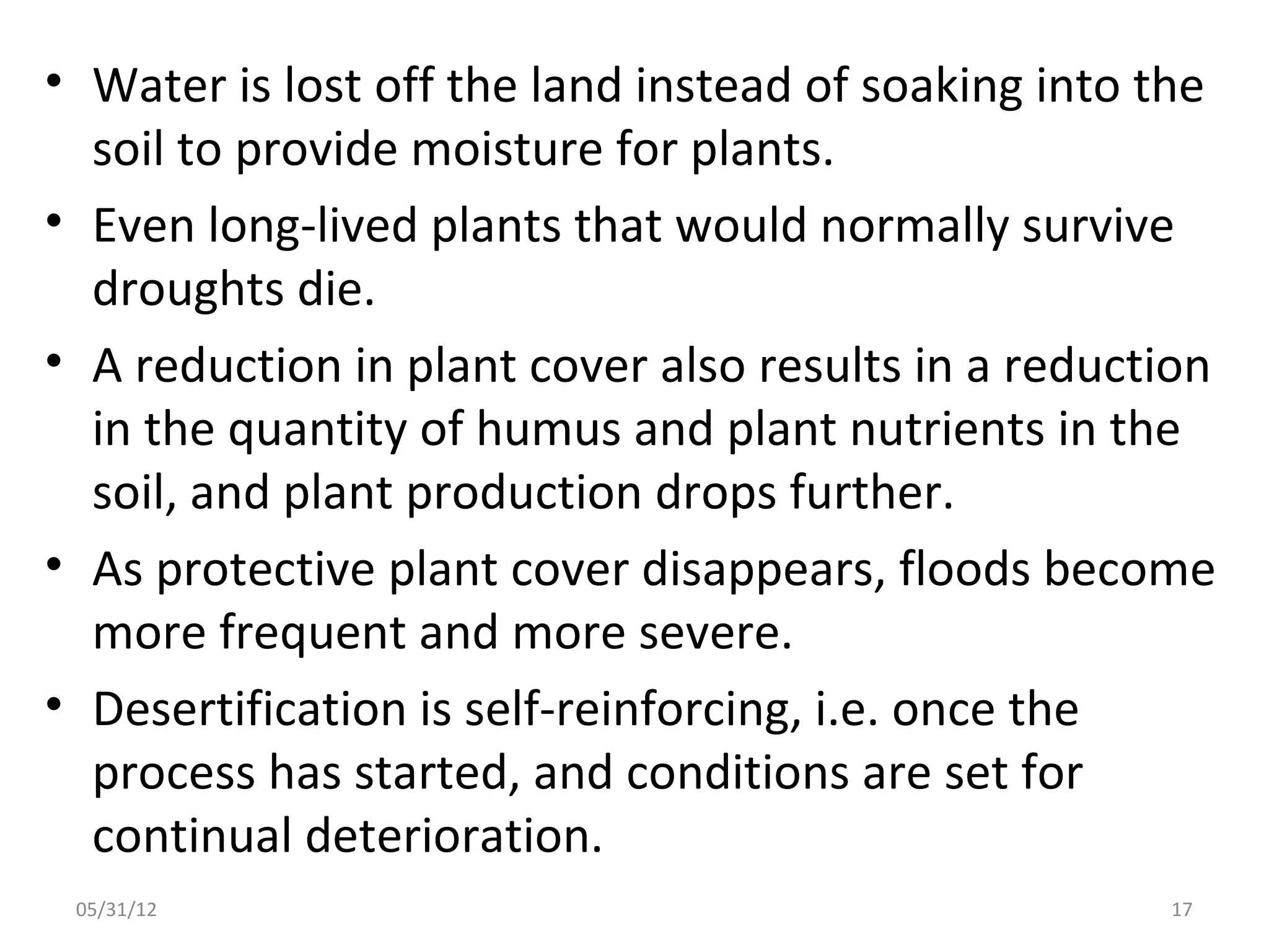 • Water is lost off the land instead of soaking into the
  soil to provide moisture for plants.
• Even long-lived plants that would normally survive
  droughts die.
• A reduction in plant cover also results in a reduction
  in the quantity of humus and plant nutrients in the
  soil, and plant production drops further.
• As protective plant cover disappears, floods become
  more frequent and more severe.
• Desertification is self-reinforcing, i.e. once the
  process has started, and conditions are set for
  continual deterioration.
 05/31/12                                            17
 