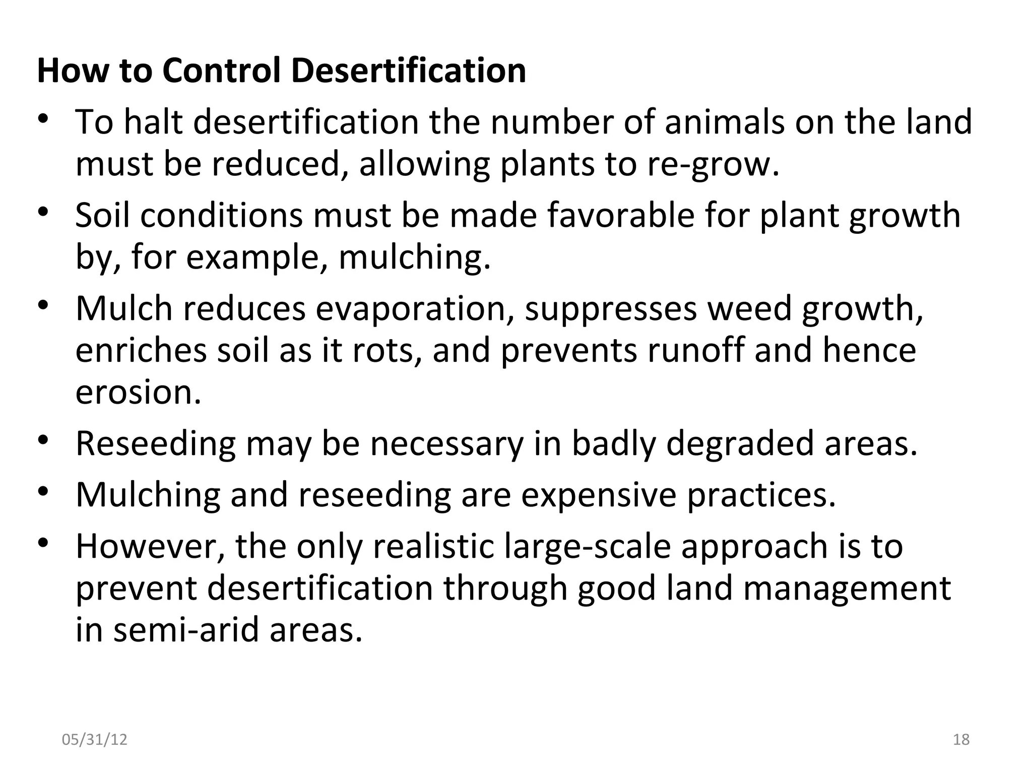 How to Control Desertification
• To halt desertification the number of animals on the land
  must be reduced, allowing plants to re-grow.
• Soil conditions must be made favorable for plant growth
  by, for example, mulching.
• Mulch reduces evaporation, suppresses weed growth,
  enriches soil as it rots, and prevents runoff and hence
  erosion.
• Reseeding may be necessary in badly degraded areas.
• Mulching and reseeding are expensive practices.
• However, the only realistic large-scale approach is to
  prevent desertification through good land management
  in semi-arid areas.

 05/31/12                                                18
 